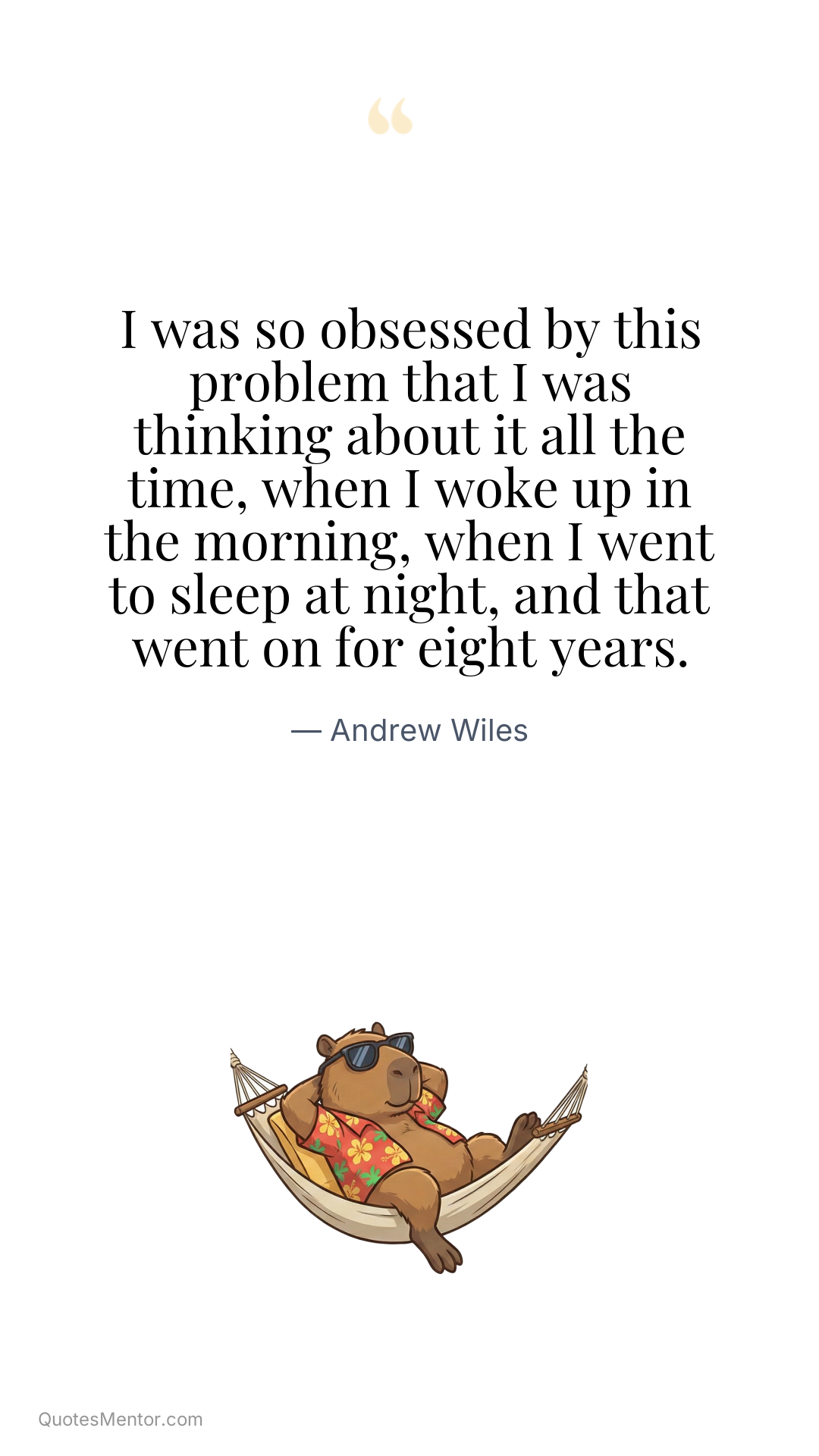 I was so obsessed by this problem that I was thinking about it all the time, when I woke up in the morning, when I went to sleep at night, and that went on for eight years. - Andrew Wiles