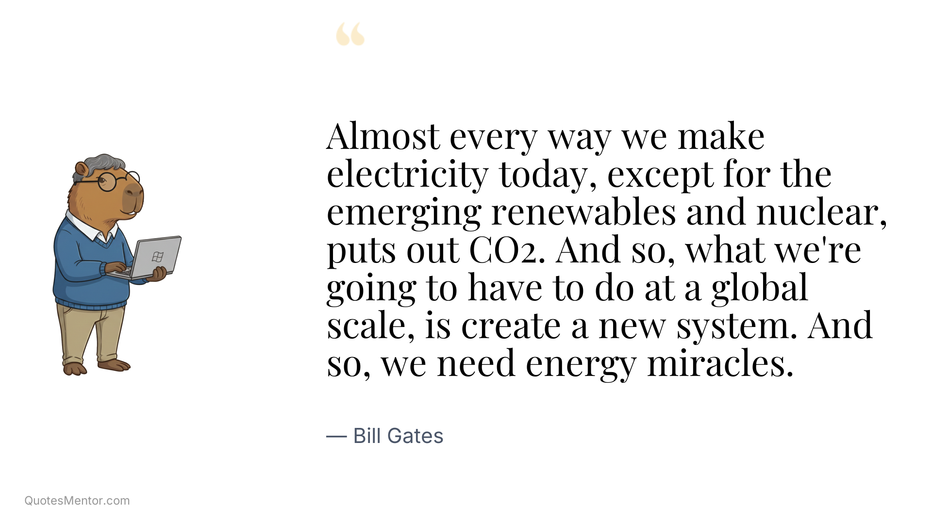 Almost every way we make electricity today, except for the emerging renewables and nuclear, puts out CO2. And so, what we're going to have to do at a global scale, is create a new system. And so, we need energy miracles. - Bill Gates
