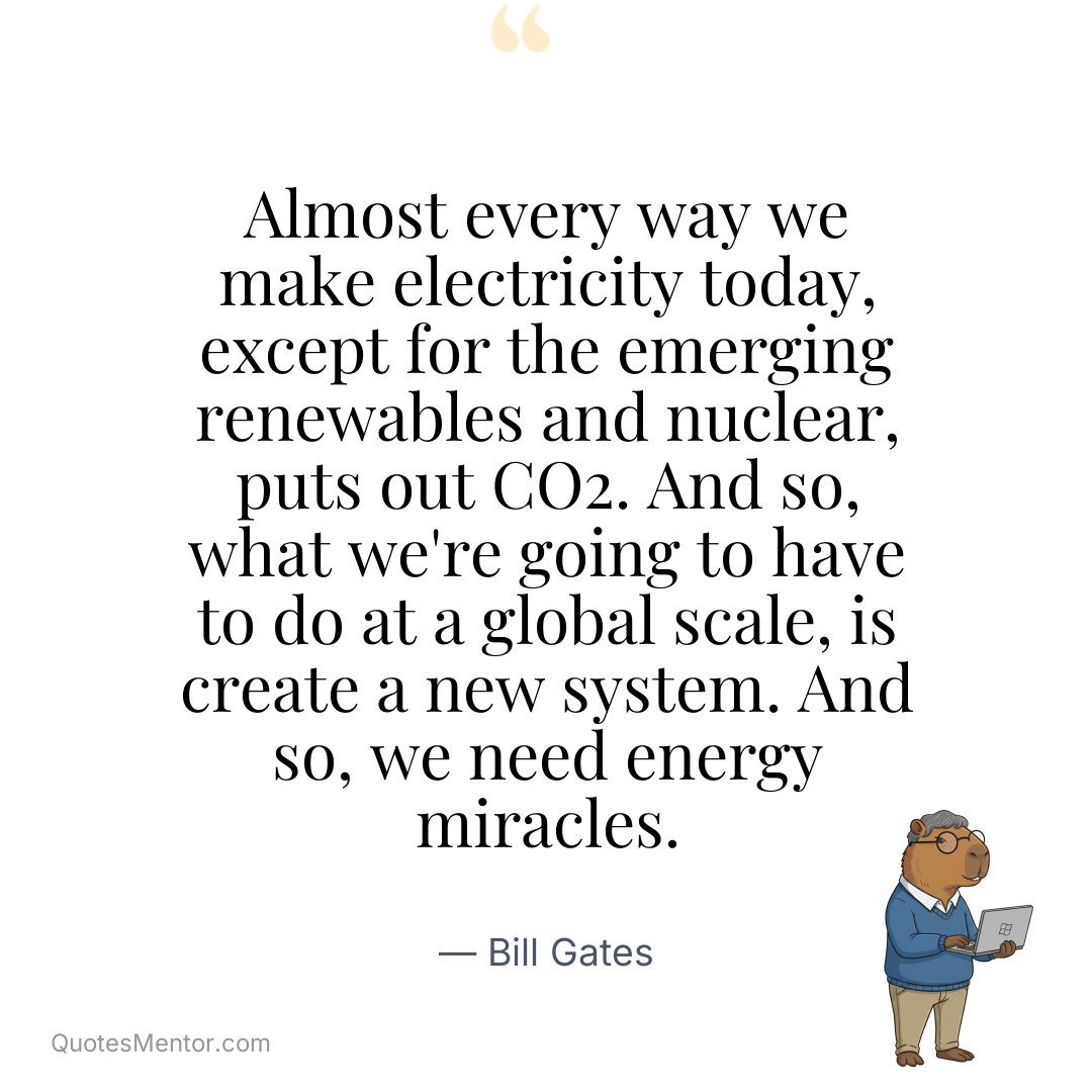 Almost every way we make electricity today, except for the emerging renewables and nuclear, puts out CO2. And so, what we’re going to have to do at a global scale, is create a new system. And so, we need energy miracles. - Bill Gates