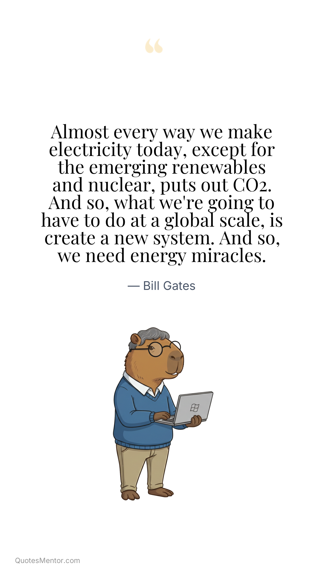 Almost every way we make electricity today, except for the emerging renewables and nuclear, puts out CO2. And so, what we're going to have to do at a global scale, is create a new system. And so, we need energy miracles. - Bill Gates