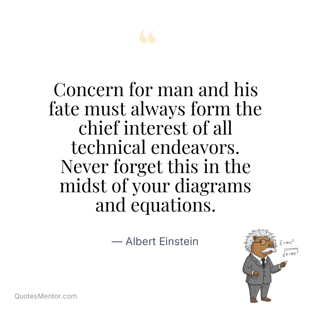 Concern for man and his fate must always form the chief interest of all technical endeavors. Never forget this in the midst of your diagrams and equations. - Albert Einstein