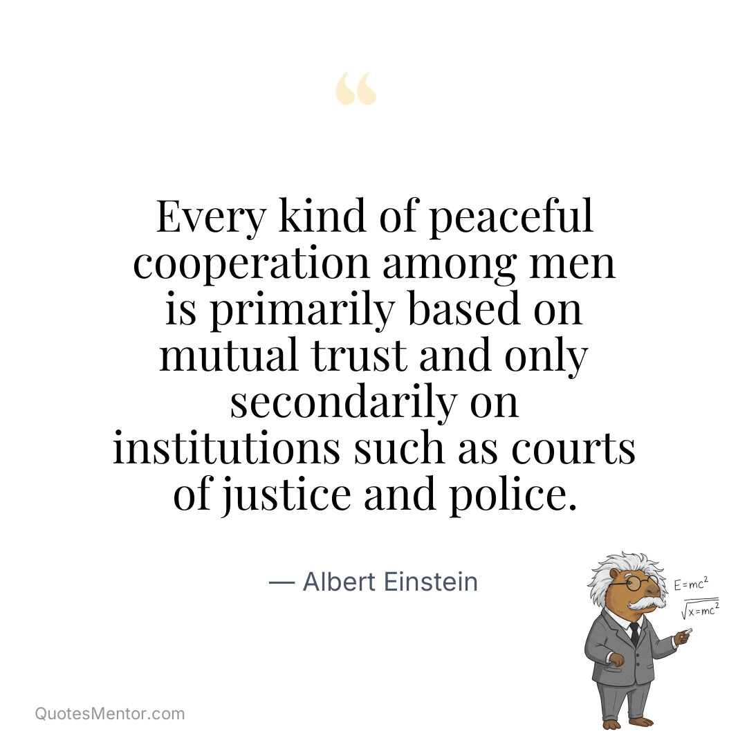 Every kind of peaceful cooperation among men is primarily based on mutual trust and only secondarily on institutions such as courts of justice and police. - Albert Einstein