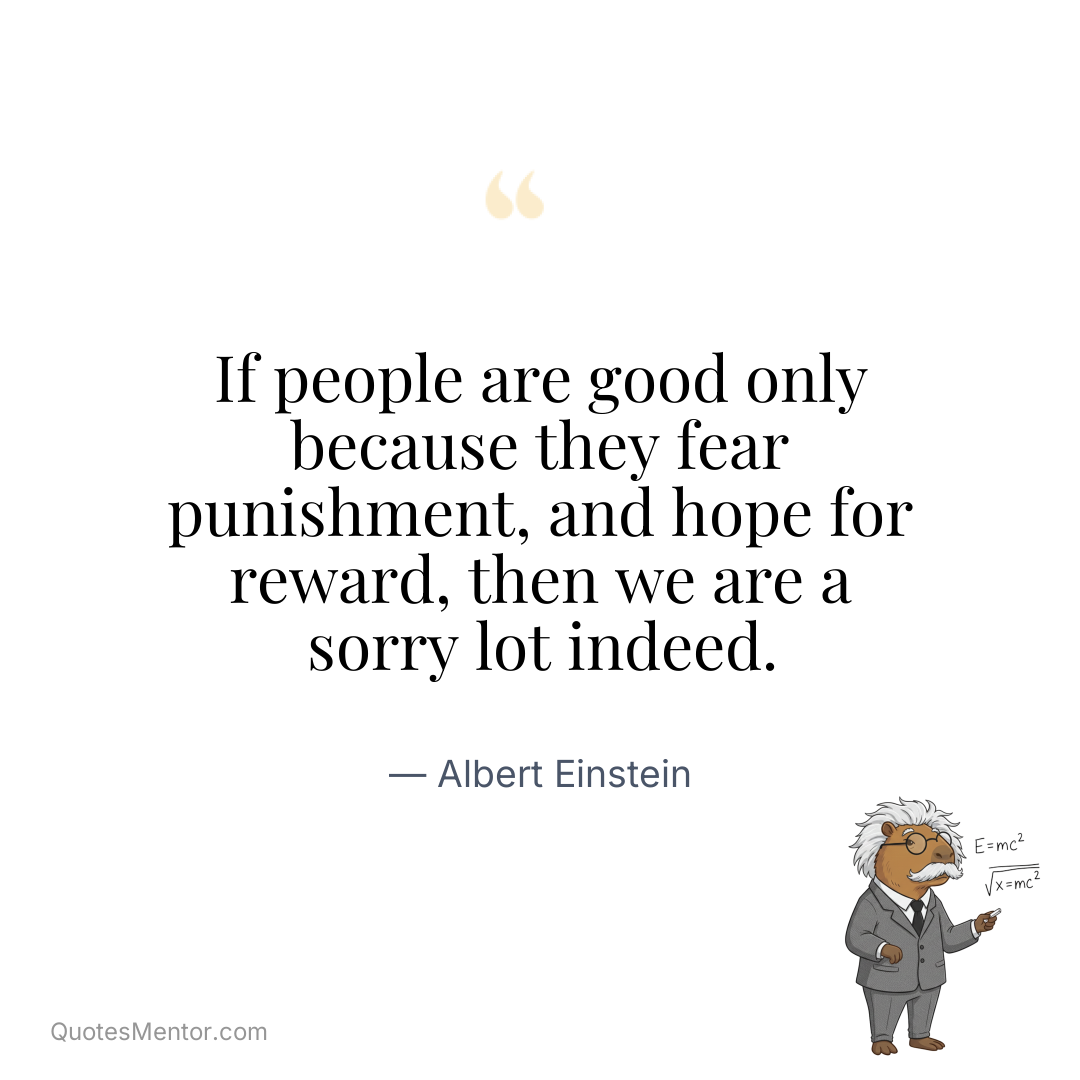 If people are good only because they fear punishment, and hope for reward, then we are a sorry lot indeed. - Albert Einstein