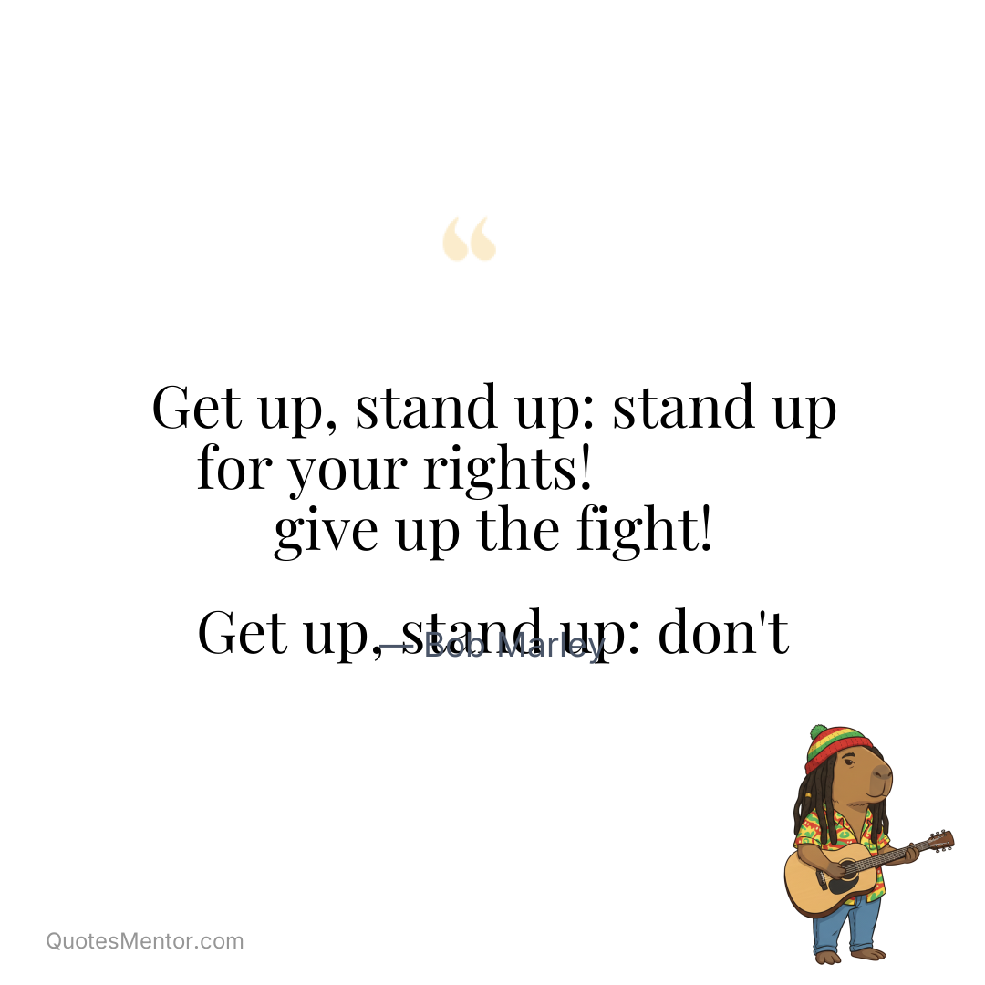 Get up, stand up: stand up for your rights! Get up, stand up: don’t give up the fight! - Bob Marley