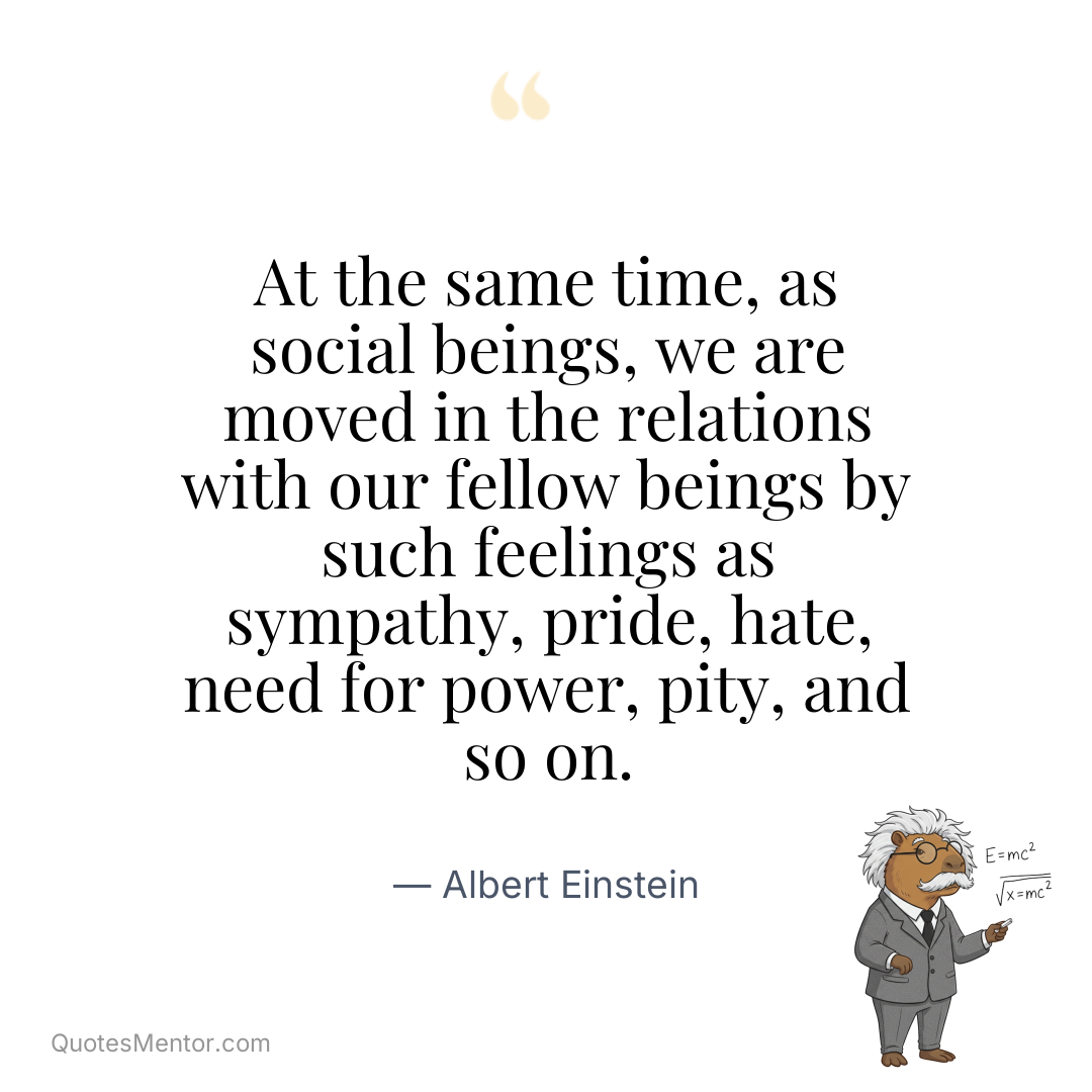 At the same time, as social beings, we are moved in the relations with our fellow beings by such feelings as sympathy, pride, hate, need for power, pity, and so on. - Albert Einstein