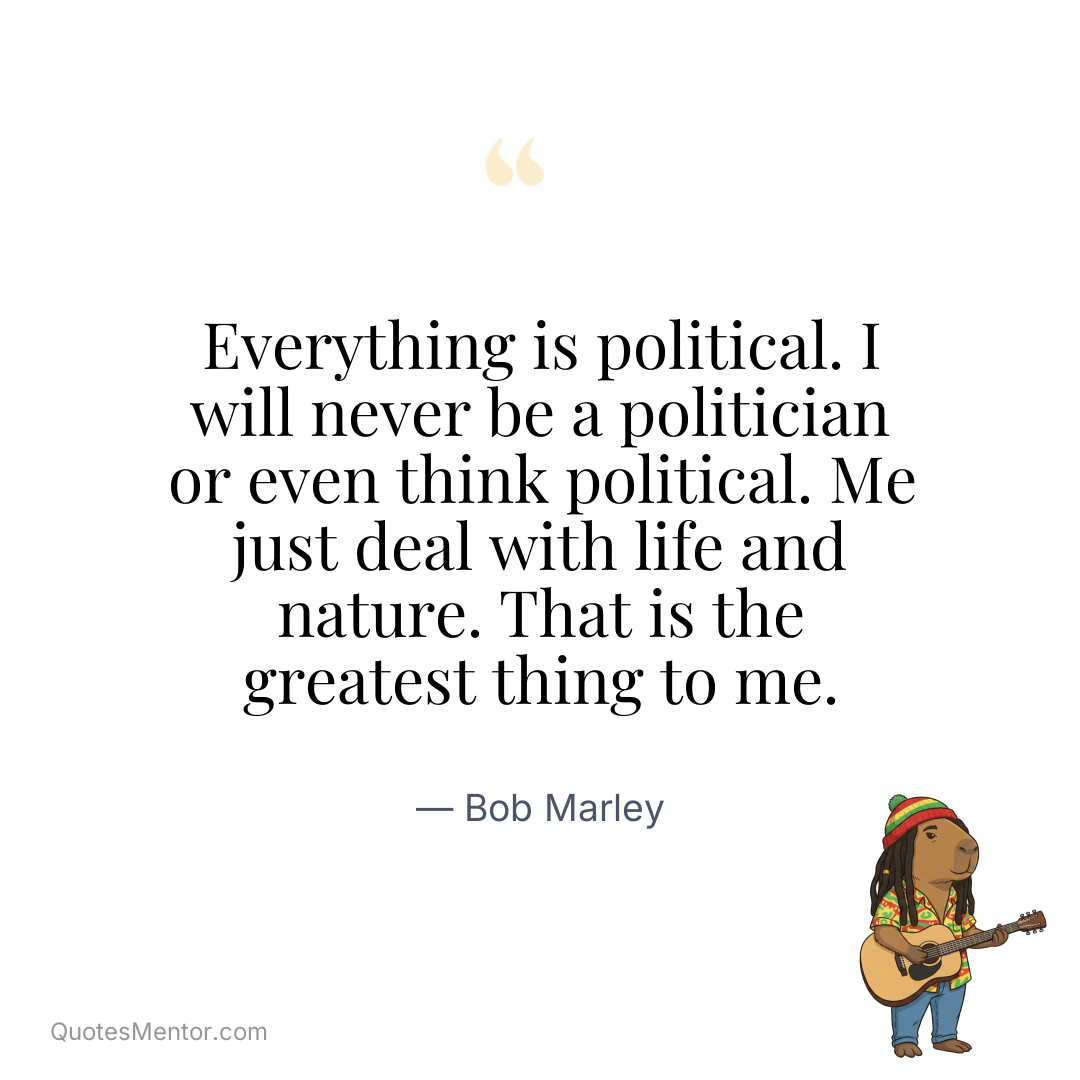 Everything is political. I will never be a politician or even think political. Me just deal with life and nature. That is the greatest thing to me. - Bob Marley